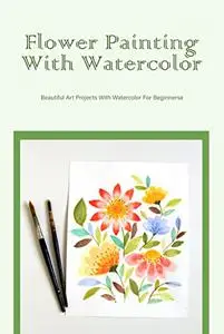 Flower Painting With Watercolor: Beautiful Art Projects With Watercolor For Beginners