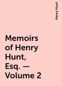 «Memoirs of Henry Hunt, Esq. — Volume 2» by Henry Hunt