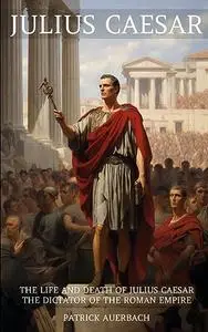 Julius Caesar: The Life and Death of Julius Caesar the Dictator of the Roman Empire