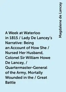 «A Week at Waterloo in 1815 / Lady De Lancey's Narrative: Being an Account of How She / Nursed Her Husband, Colonel Sir