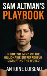 Sam Altman’s Playbook: Inside the Mind of the Billionaire Entrepreneur Disrupting the World