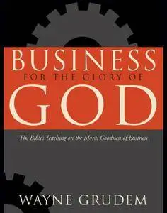 Business for the Glory of God: The Bible's Teaching on the Moral Goodness of Business