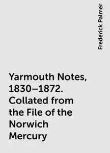 «Yarmouth Notes, 1830–1872. Collated from the File of the Norwich Mercury» by Frederick Palmer