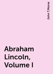 «Abraham Lincoln, Volume I» by John T.Morse