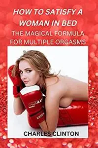 HOW TO SATISFY A WOMAN IN BED: THE MAGICAL FORMULA FOR MULTIPLE ORGASMS