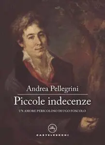 Andrea Pellegrini - Piccole indecenze. Un amore pericoloso di Ugo Foscolo