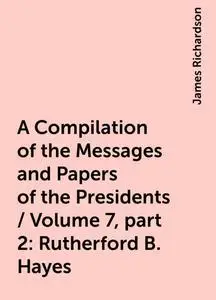 «A Compilation of the Messages and Papers of the Presidents / Volume 7, part 2: Rutherford B. Hayes» by James Richardson