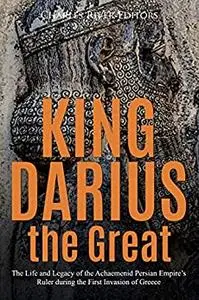 King Darius the Great: The Life and Legacy of the Achaemenid Persian Empire’s Ruler during the First Invasion of Greece