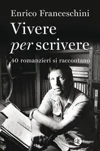 Enrico Franceschini - Vivere per scrivere. 40 romanzieri si raccontano