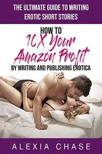 The Ultimate Guide to Writing Erotic Short Stories: How to 10X Your Amazon Profit By Writing and Publishing Erotica