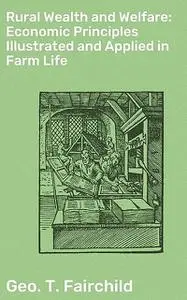 «Rural Wealth and Welfare: Economic Principles Illustrated and Applied in Farm Life» by Geo.T. Fairchild