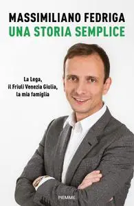 Massimiliano Fedriga - Una storia semplice. La Lega, il Friuli Venezia Giulia, la mia famiglia