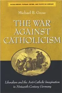 The War against Catholicism: Liberalism and the Anti-Catholic Imagination in Nineteenth-Century Germany