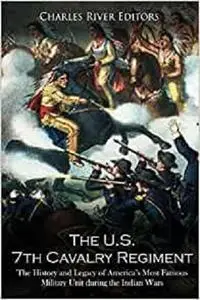 The U.S. 7th Cavalry Regiment: The History and Legacy of America’s Most Famous Military Unit during the Indian Wars