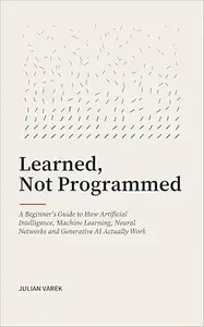 Learned, Not Programmed: A Beginner's Guide to How Artificial Intelligence, Machine Learning, Neural Networks and Generative