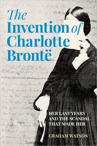 The Invention of Charlotte Brontë: Her Last Years and the Scandal That Made Her