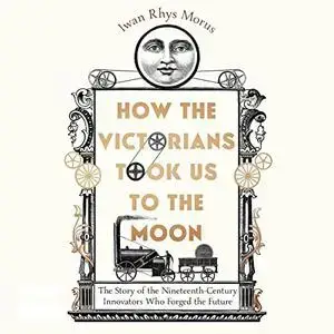 How the Victorians Took Us to the Moon: The Story of the 19th-Century Innovators Who Forged Our Future