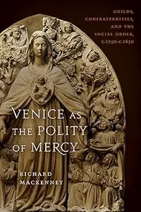 Venice as the Polity of Mercy: Guilds, Confraternities, and the Social Order, c. 1250-c. 1650
