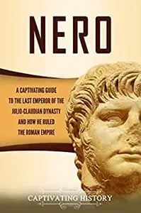 Nero: A Captivating Guide to the Last Emperor of the Julio-Claudian Dynasty and How He Ruled the Roman Empire