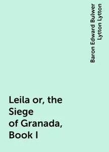 «Leila or, the Siege of Granada, Book I» by Baron Edward Bulwer Lytton Lytton