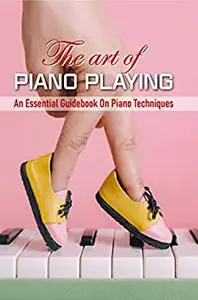 The Art Of Piano Playing: An Essential Guidebook On Piano Techniques