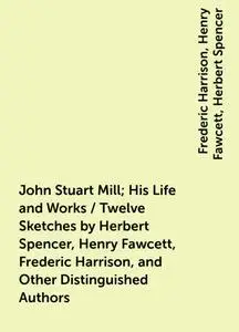 «John Stuart Mill; His Life and Works / Twelve Sketches by Herbert Spencer, Henry Fawcett, Frederic Harrison, and Other