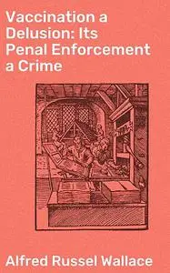 «Vaccination a Delusion: Its Penal Enforcement a Crime» by Alfred Russel Wallace