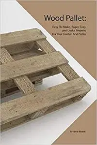 Wood Pallet: Easy -To-Make , Super Cozy and Useful Projects For Your Garden And Pattio
