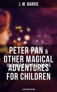 «Peter Pan & Other Magical Adventures For Children – 10 Classic Fantasy Books (Illustrated Edition)» by J. M. Barrie