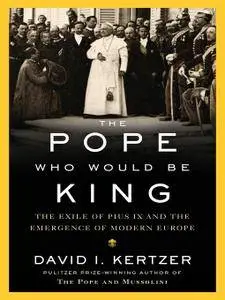 The Pope Who Would Be King: The Exile of Pius IX and the Emergence of Modern Europe