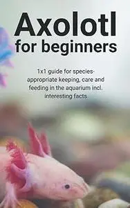 Axolotl for beginners: 1x1 guide for species-appropriate keeping, care and feeding in the aquarium incl. interesting facts