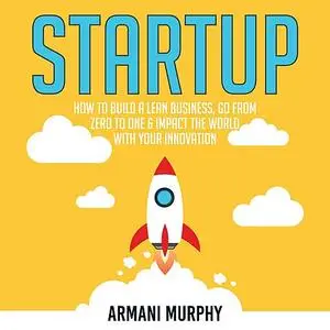 «Startup: How to Build A Lean Business, Go From Zero to One & Impact the World With Your Innovation» by Armani Murphy