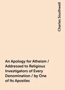 «An Apology for Atheism / Addressed to Religious Investigators of Every Denomination / by One of Its Apostles» by Charle
