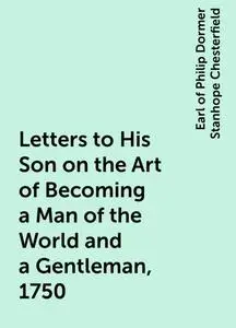 «Letters to His Son on the Art of Becoming a Man of the World and a Gentleman, 1750» by Earl of Philip Dormer Stanhope C
