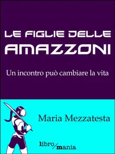 Maria Mezzatesta - Le figlie delle amazzoni: Un incontro può cambiare la vita