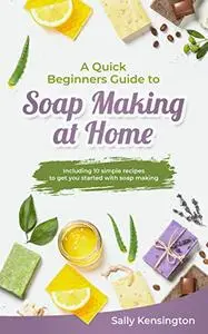 A Quick Beginners Guide to Soap Making at Home: Including 10 simple recipes