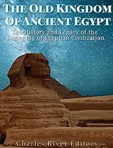 The Old Kingdom of Ancient Egypt: The History and Legacy of the Beginning of Egyptian Civilization