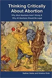 Thinking Critically About Abortion: Why Most Abortions Aren’t Wrong & Why All Abortions Should Be Legal