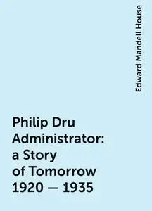 «Philip Dru Administrator : a Story of Tomorrow 1920 - 1935» by Edward Mandell House