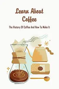 Learn About Coffee: The History Of Coffee And How To Make It