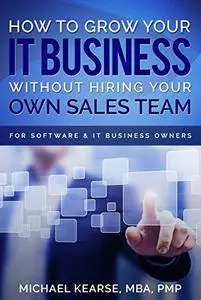 How to Grow Your IT Business Without Hiring Your Own Sales Team: For Software & IT Business Owners