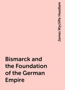 «Bismarck and the Foundation of the German Empire» by James Wycliffe Headlam