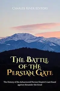 The Battle of the Persian Gate: The History of the Achaemenid Persian Empire’s Last Stand against Alexander the Great