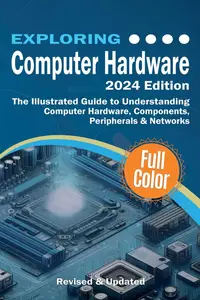 Exploring Computer Hardware - 2024 Edition: The Illustrated Guide to Understanding Computer Hardware