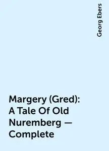 «Margery (Gred): A Tale Of Old Nuremberg — Complete» by Georg Ebers