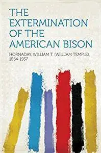 The Extermination of the American Bison: With a Sketch of Its Discovery and Life History (Classic Reprint)