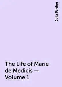 «The Life of Marie de Medicis — Volume 1» by Julia Pardoe