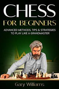 Chess for Beginners: Advanced Methods, Tips & Strategies to Play Like A Grandmaster