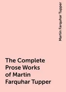 «The Complete Prose Works of Martin Farquhar Tupper» by Martin Farquhar Tupper