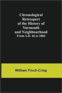 Chronological Retrospect of the History of Yarmouth and Neighbourhood; from A.D. 46 to 1884